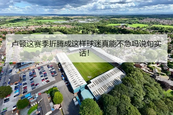 卢顿这赛季折腾成这样球迷真能不急吗说句实话！