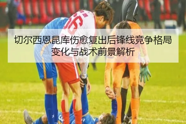 切尔西恩昆库伤愈复出后锋线竞争格局变化与战术前景解析