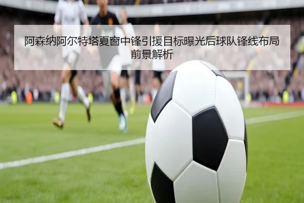 阿森纳阿尔特塔夏窗中锋引援目标曝光后球队锋线布局前景解析