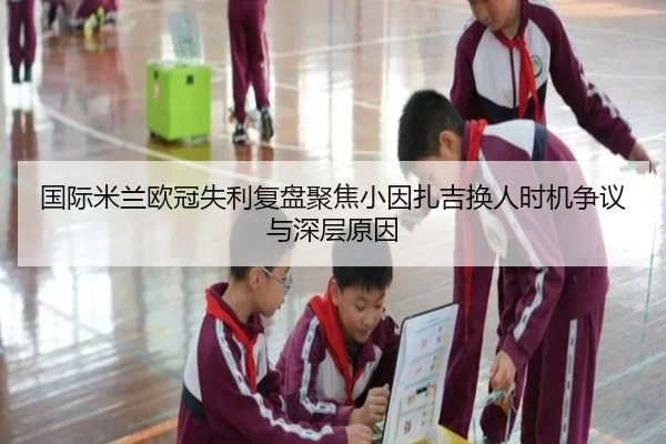 国际米兰欧冠失利复盘聚焦小因扎吉换人时机争议与深层原因