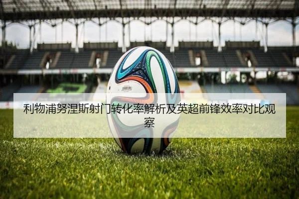 利物浦努涅斯射门转化率解析及英超前锋效率对比观察