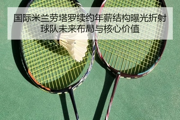 国际米兰劳塔罗续约年薪结构曝光折射球队未来布局与核心价值