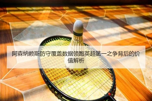 阿森纳赖斯防守覆盖数据领跑英超第一之争背后的价值解析