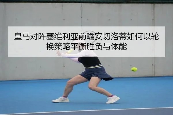 皇马对阵塞维利亚前瞻安切洛蒂如何以轮换策略平衡胜负与体能