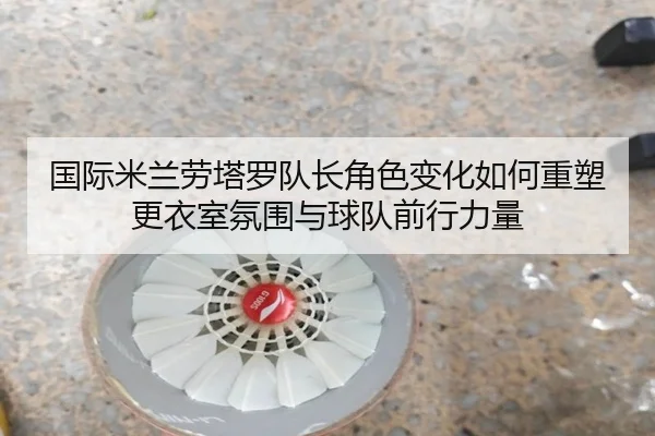 国际米兰劳塔罗队长角色变化如何重塑更衣室氛围与球队前行力量