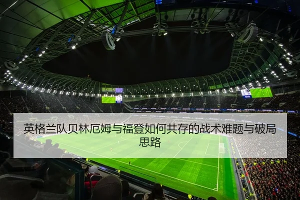 英格兰队贝林厄姆与福登如何共存的战术难题与破局思路