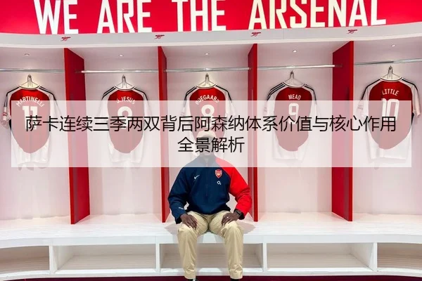 萨卡连续三季两双背后阿森纳体系价值与核心作用全景解析