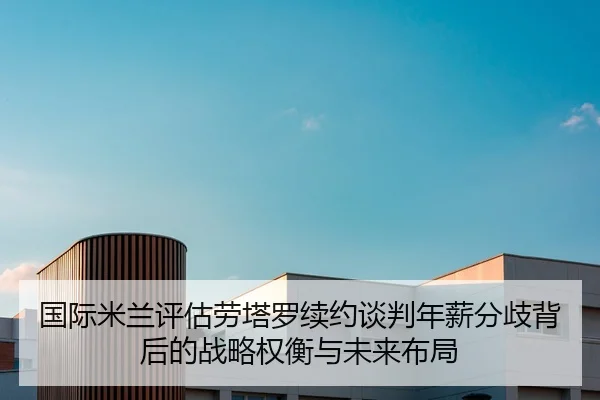 国际米兰评估劳塔罗续约谈判年薪分歧背后的战略权衡与未来布局