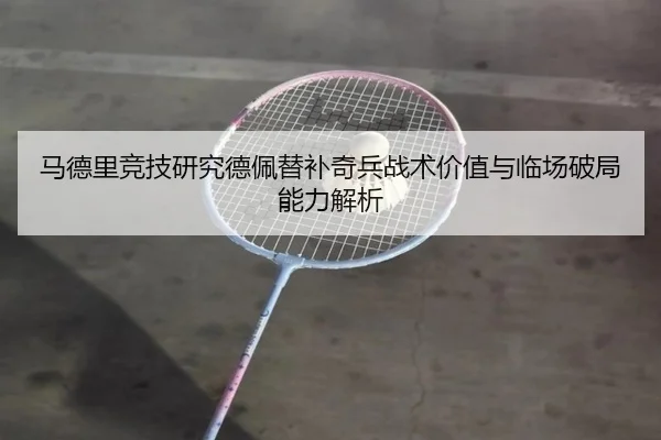 马德里竞技研究德佩替补奇兵战术价值与临场破局能力解析
