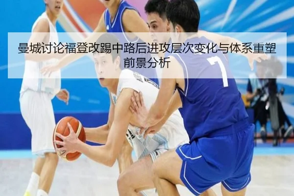 曼城讨论福登改踢中路后进攻层次变化与体系重塑前景分析