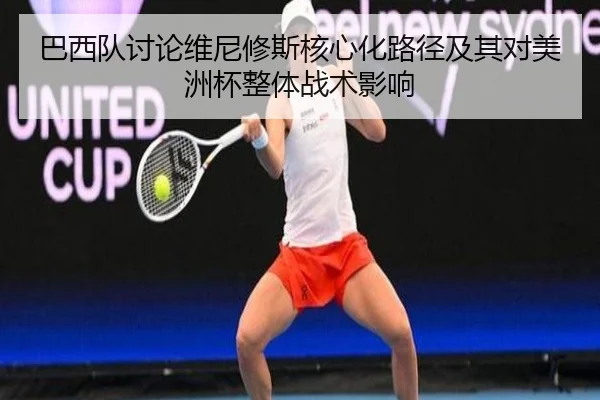 巴西队讨论维尼修斯核心化路径及其对美洲杯整体战术影响