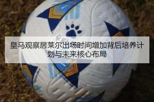 皇马观察居莱尔出场时间增加背后培养计划与未来核心布局
