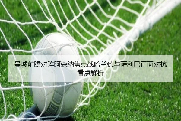 曼城前瞻对阵阿森纳焦点战哈兰德与萨利巴正面对抗看点解析