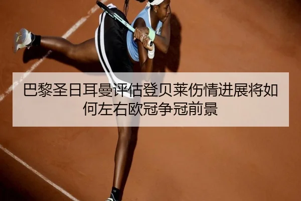 巴黎圣日耳曼评估登贝莱伤情进展将如何左右欧冠争冠前景