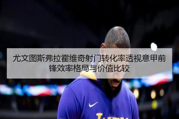 尤文图斯弗拉霍维奇射门转化率透视意甲前锋效率格局与价值比较
