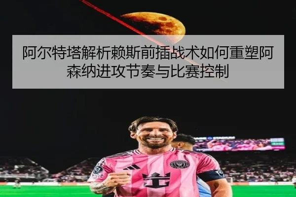 阿尔特塔解析赖斯前插战术如何重塑阿森纳进攻节奏与比赛控制