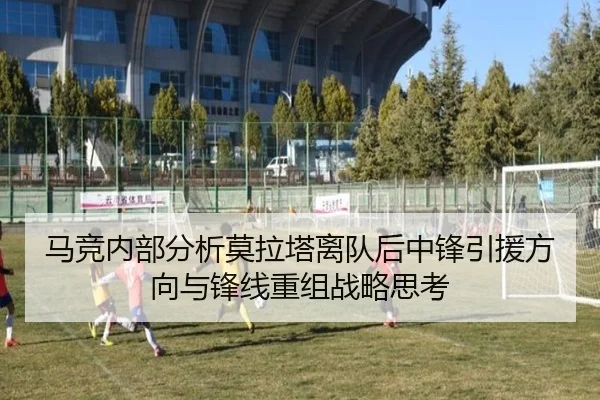 马竞内部分析莫拉塔离队后中锋引援方向与锋线重组战略思考