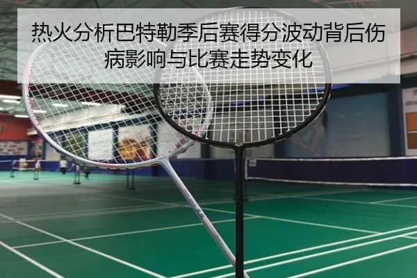 热火分析巴特勒季后赛得分波动背后伤病影响与比赛走势变化