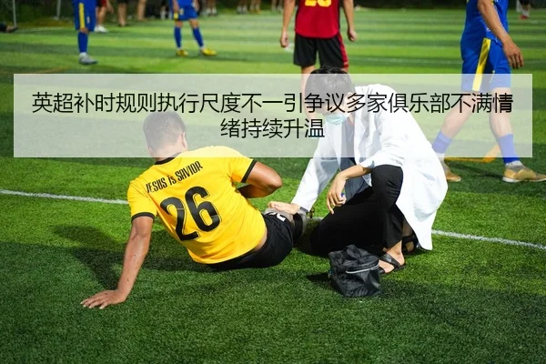 英超补时规则执行尺度不一引争议多家俱乐部不满情绪持续升温