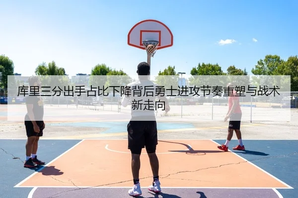 库里三分出手占比下降背后勇士进攻节奏重塑与战术新走向